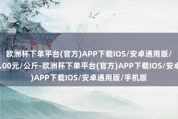 欧洲杯下单平台(官方)APP下载IOS/安卓通用版/手机版进出250.00元/公斤-欧洲杯下单平台(官方)APP下载IOS/安卓通用版/手机版