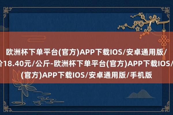 欧洲杯下单平台(官方)APP下载IOS/安卓通用版/手机版当日最高报价18.40元/公斤-欧洲杯下单平台(官方)APP下载IOS/安卓通用版/手机版