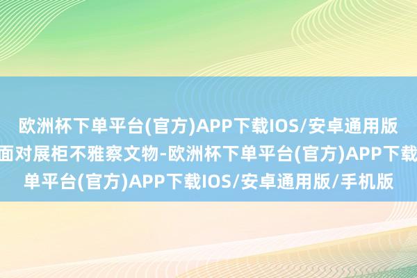 欧洲杯下单平台(官方)APP下载IOS/安卓通用版/手机版这位不雅众一直面对展柜不雅察文物-欧洲杯下单平台(官方)APP下载IOS/安卓通用版/手机版