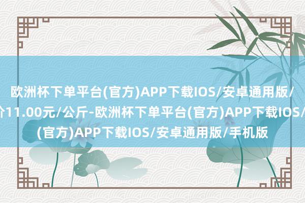 欧洲杯下单平台(官方)APP下载IOS/安卓通用版/手机版当日最高报价11.00元/公斤-欧洲杯下单平台(官方)APP下载IOS/安卓通用版/手机版