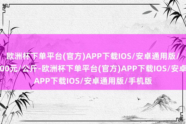 欧洲杯下单平台(官方)APP下载IOS/安卓通用版/手机版收支15.00元/公斤-欧洲杯下单平台(官方)APP下载IOS/安卓通用版/手机版