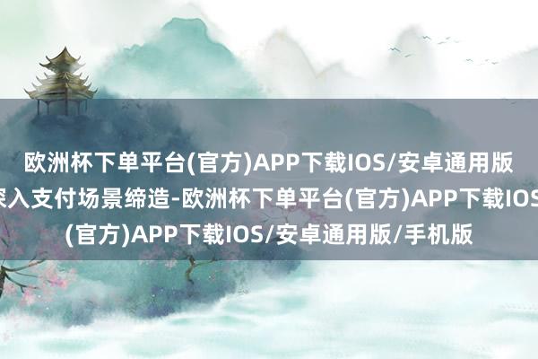 欧洲杯下单平台(官方)APP下载IOS/安卓通用版/手机版咱们将握续深入支付场景缔造-欧洲杯下单平台(官方)APP下载IOS/安卓通用版/手机版