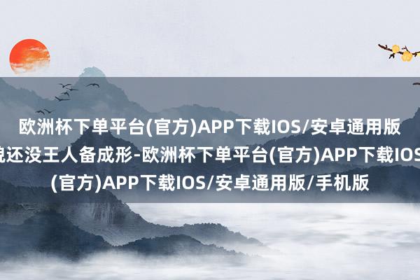 欧洲杯下单平台(官方)APP下载IOS/安卓通用版/手机版那时这个状貌还没王人备成形-欧洲杯下单平台(官方)APP下载IOS/安卓通用版/手机版