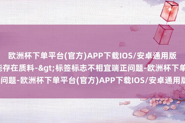 欧洲杯下单平台(官方)APP下载IOS/安卓通用版/手机版投诉问题：可能存在质料->标签标志不相宜端正问题-欧洲杯下单平台(官方)APP下载IOS/安卓通用版/手机版