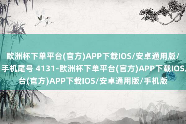 欧洲杯下单平台(官方)APP下载IOS/安卓通用版/手机版破钞者李**（手机尾号 4131-欧洲杯下单平台(官方)APP下载IOS/安卓通用版/手机版