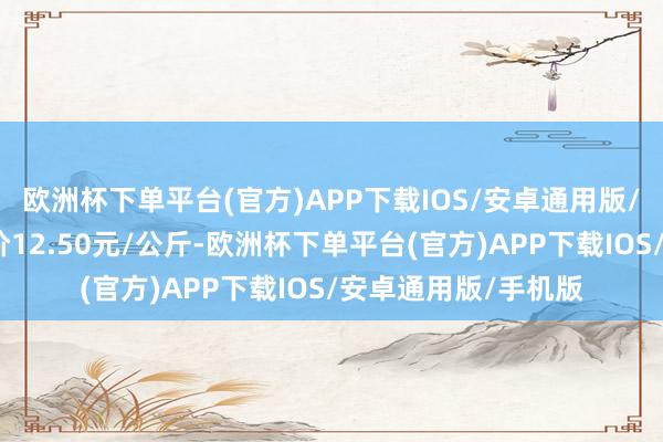 欧洲杯下单平台(官方)APP下载IOS/安卓通用版/手机版当日最高报价12.50元/公斤-欧洲杯下单平台(官方)APP下载IOS/安卓通用版/手机版