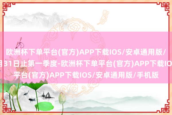 欧洲杯下单平台(官方)APP下载IOS/安卓通用版/手机版达成2024年3月31日止第一季度-欧洲杯下单平台(官方)APP下载IOS/安卓通用版/手机版