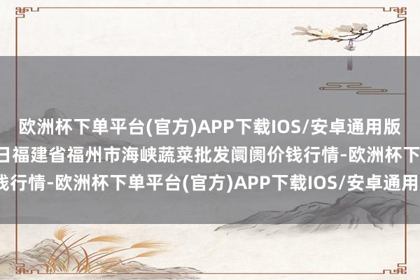 欧洲杯下单平台(官方)APP下载IOS/安卓通用版/手机版2024年4月25日福建省福州市海峡蔬菜批发阛阓价钱行情-欧洲杯下单平台(官方)APP下载IOS/安卓通用版/手机版