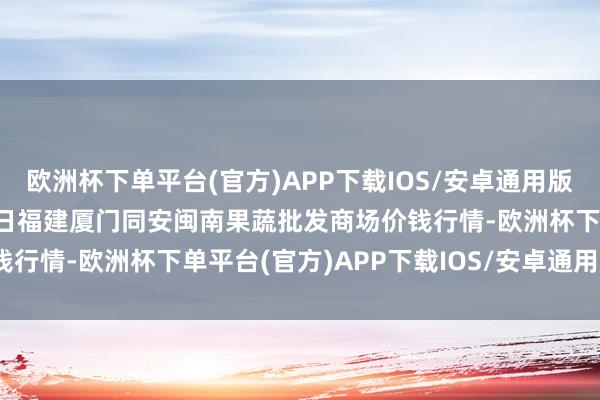 欧洲杯下单平台(官方)APP下载IOS/安卓通用版/手机版2024年4月25日福建厦门同安闽南果蔬批发商场价钱行情-欧洲杯下单平台(官方)APP下载IOS/安卓通用版/手机版