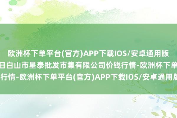 欧洲杯下单平台(官方)APP下载IOS/安卓通用版/手机版2024年4月25日白山市星泰批发市集有限公司价钱行情-欧洲杯下单平台(官方)APP下载IOS/安卓通用版/手机版