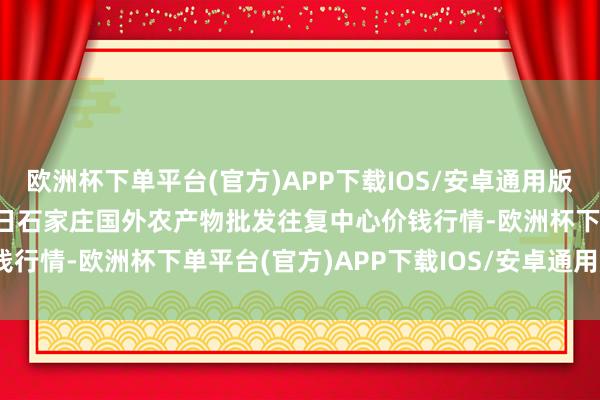 欧洲杯下单平台(官方)APP下载IOS/安卓通用版/手机版2024年4月25日石家庄国外农产物批发往复中心价钱行情-欧洲杯下单平台(官方)APP下载IOS/安卓通用版/手机版