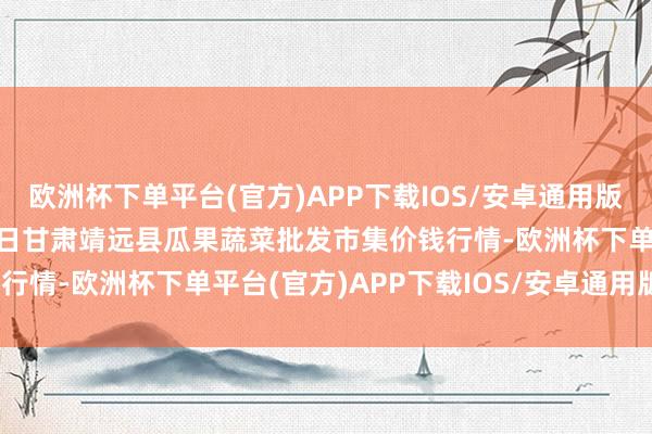 欧洲杯下单平台(官方)APP下载IOS/安卓通用版/手机版2024年4月25日甘肃靖远县瓜果蔬菜批发市集价钱行情-欧洲杯下单平台(官方)APP下载IOS/安卓通用版/手机版