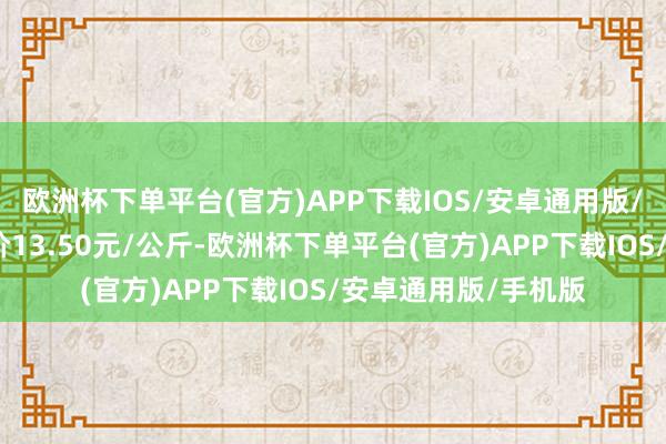 欧洲杯下单平台(官方)APP下载IOS/安卓通用版/手机版当日最高报价13.50元/公斤-欧洲杯下单平台(官方)APP下载IOS/安卓通用版/手机版