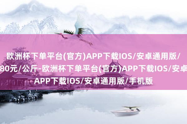 欧洲杯下单平台(官方)APP下载IOS/安卓通用版/手机版进出19.80元/公斤-欧洲杯下单平台(官方)APP下载IOS/安卓通用版/手机版