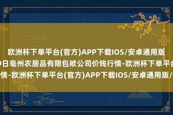 欧洲杯下单平台(官方)APP下载IOS/安卓通用版/手机版2024年4月29日亳州农居品有限包袱公司价钱行情-欧洲杯下单平台(官方)APP下载IOS/安卓通用版/手机版