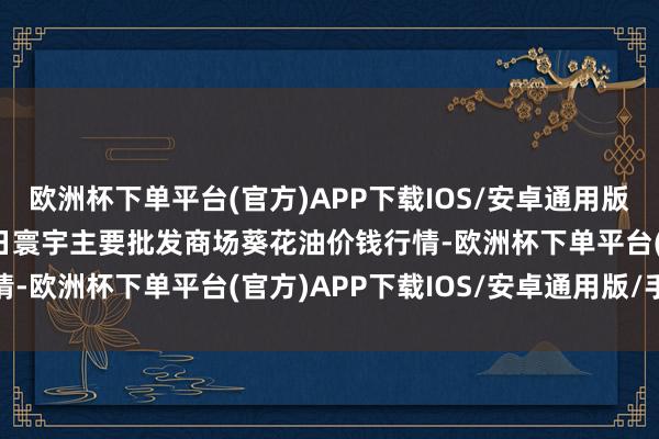 欧洲杯下单平台(官方)APP下载IOS/安卓通用版/手机版2024年5月1日寰宇主要批发商场葵花油价钱行情-欧洲杯下单平台(官方)APP下载IOS/安卓通用版/手机版