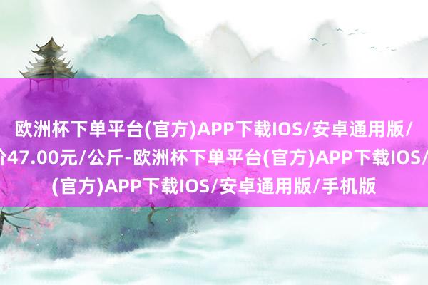 欧洲杯下单平台(官方)APP下载IOS/安卓通用版/手机版当日最高报价47.00元/公斤-欧洲杯下单平台(官方)APP下载IOS/安卓通用版/手机版