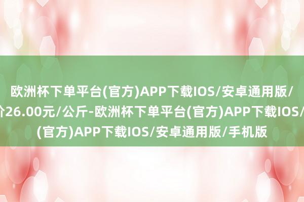 欧洲杯下单平台(官方)APP下载IOS/安卓通用版/手机版当日最高报价26.00元/公斤-欧洲杯下单平台(官方)APP下载IOS/安卓通用版/手机版