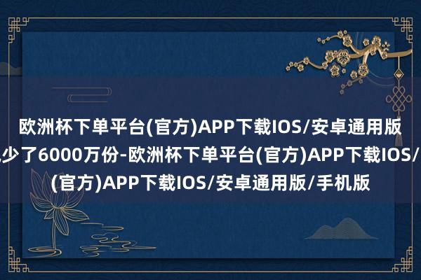 欧洲杯下单平台(官方)APP下载IOS/安卓通用版/手机版当日份额减少了6000万份-欧洲杯下单平台(官方)APP下载IOS/安卓通用版/手机版