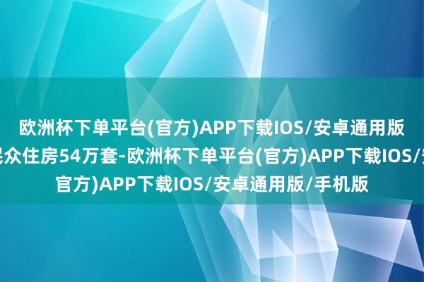 欧洲杯下单平台(官方)APP下载IOS/安卓通用版/手机版缔造筹集民众住房54万套-欧洲杯下单平台(官方)APP下载IOS/安卓通用版/手机版