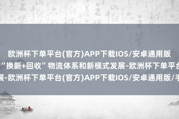 欧洲杯下单平台(官方)APP下载IOS/安卓通用版/手机版加速构建出一条“换新+回收”物流体系和新模式发展-欧洲杯下单平台(官方)APP下载IOS/安卓通用版/手机版