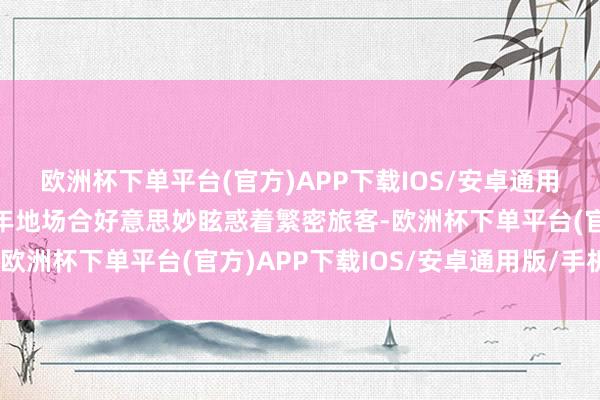 欧洲杯下单平台(官方)APP下载IOS/安卓通用版/手机版这一古齐千年地场合好意思妙眩惑着繁密旅客-欧洲杯下单平台(官方)APP下载IOS/安卓通用版/手机版