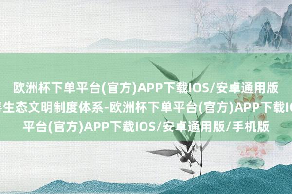 欧洲杯下单平台(官方)APP下载IOS/安卓通用版/手机版强调“必须完善生态文明制度体系-欧洲杯下单平台(官方)APP下载IOS/安卓通用版/手机版