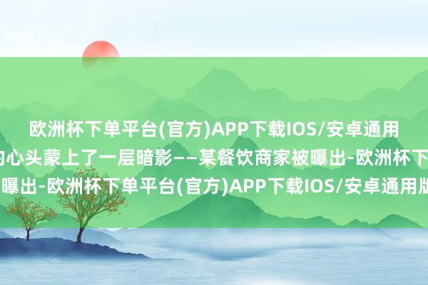 欧洲杯下单平台(官方)APP下载IOS/安卓通用版/手机版让多半门客的心头蒙上了一层暗影——某餐饮商家被曝出-欧洲杯下单平台(官方)APP下载IOS/安卓通用版/手机版