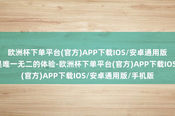 欧洲杯下单平台(官方)APP下载IOS/安卓通用版/手机版对他来说都是唯一无二的体验-欧洲杯下单平台(官方)APP下载IOS/安卓通用版/手机版