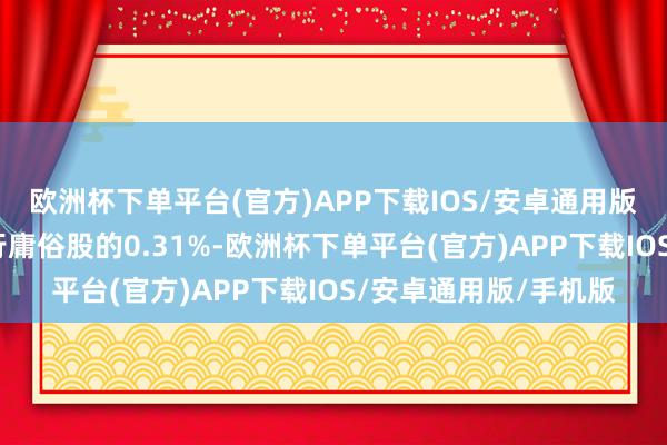 欧洲杯下单平台(官方)APP下载IOS/安卓通用版/手机版占公司已刊行庸俗股的0.31%-欧洲杯下单平台(官方)APP下载IOS/安卓通用版/手机版