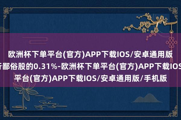 欧洲杯下单平台(官方)APP下载IOS/安卓通用版/手机版占公司已刊行鄙俗股的0.31%-欧洲杯下单平台(官方)APP下载IOS/安卓通用版/手机版