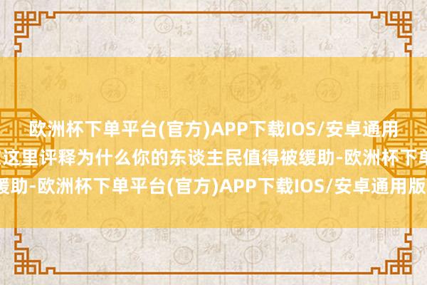 欧洲杯下单平台(官方)APP下载IOS/安卓通用版/手机版你却还得站在这里评释为什么你的东谈主民值得被缓助-欧洲杯下单平台(官方)APP下载IOS/安卓通用版/手机版