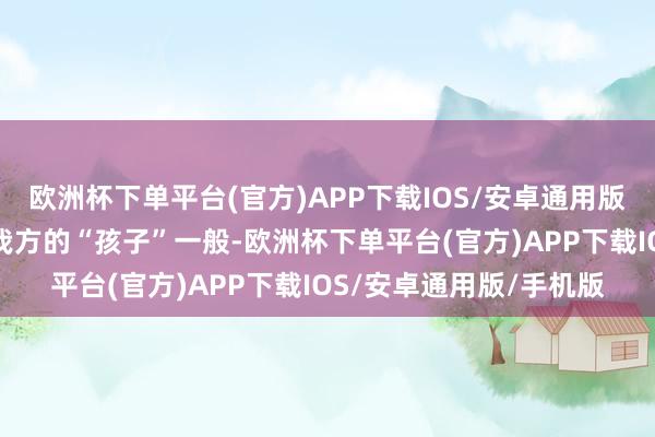 欧洲杯下单平台(官方)APP下载IOS/安卓通用版/手机版将公司刻画为我方的“孩子”一般-欧洲杯下单平台(官方)APP下载IOS/安卓通用版/手机版