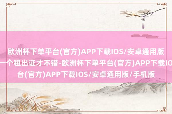 欧洲杯下单平台(官方)APP下载IOS/安卓通用版/手机版那一定要办理一个租出证才不错-欧洲杯下单平台(官方)APP下载IOS/安卓通用版/手机版