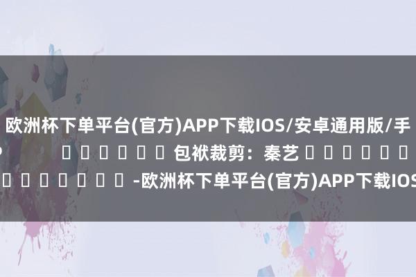 欧洲杯下单平台(官方)APP下载IOS/安卓通用版/手机版尽在新浪财经APP            						包袱裁剪：秦艺 							-欧洲杯下单平台(官方)APP下载IOS/安卓通用版/手机版