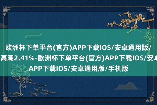 欧洲杯下单平台(官方)APP下载IOS/安卓通用版/手机版本日平均高潮2.41%-欧洲杯下单平台(官方)APP下载IOS/安卓通用版/手机版