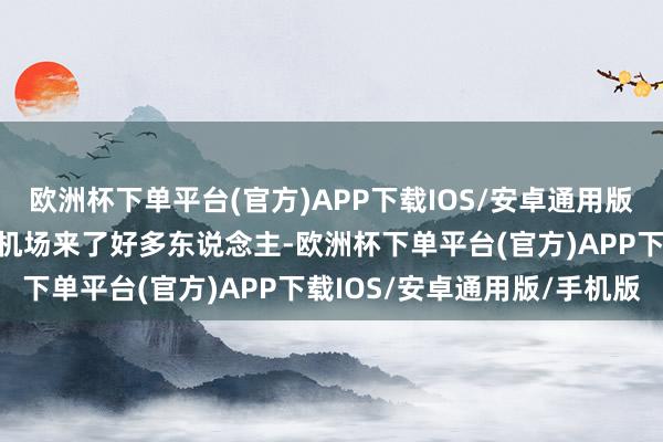 欧洲杯下单平台(官方)APP下载IOS/安卓通用版/手机版这一天北京西郊机场来了好多东说念主-欧洲杯下单平台(官方)APP下载IOS/安卓通用版/手机版