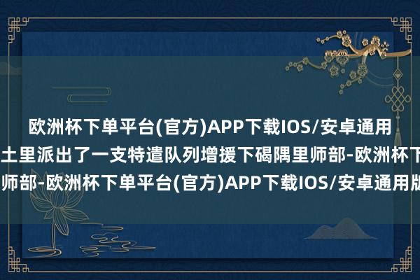 欧洲杯下单平台(官方)APP下载IOS/安卓通用版/手机版好意思军从古土里派出了一支特遣队列增援下碣隅里师部-欧洲杯下单平台(官方)APP下载IOS/安卓通用版/手机版