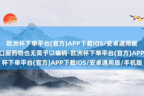 欧洲杯下单平台(官方)APP下载IOS/安卓通用版/手机版流产禁用；另外口服药物也无需予以编码-欧洲杯下单平台(官方)APP下载IOS/安卓通用版/手机版