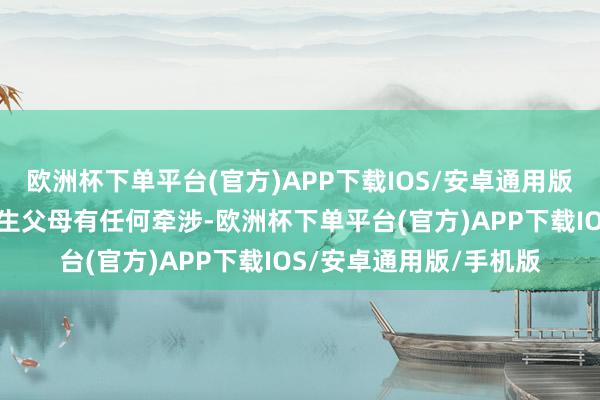 欧洲杯下单平台(官方)APP下载IOS/安卓通用版/手机版也不念念和亲生父母有任何牵涉-欧洲杯下单平台(官方)APP下载IOS/安卓通用版/手机版