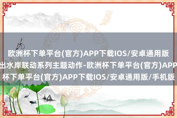 欧洲杯下单平台(官方)APP下载IOS/安卓通用版/手机版在新春气节间推出水岸联动系列主题动作-欧洲杯下单平台(官方)APP下载IOS/安卓通用版/手机版