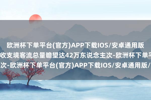 欧洲杯下单平台(官方)APP下载IOS/安卓通用版/手机版两港口元旦当天收支境客流总量瞻望达42万东说念主次-欧洲杯下单平台(官方)APP下载IOS/安卓通用版/手机版