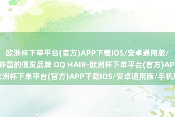 欧洲杯下单平台(官方)APP下载IOS/安卓通用版/手机版而来自三线城市许昌的假发品牌 OQ HAIR-欧洲杯下单平台(官方)APP下载IOS/安卓通用版/手机版