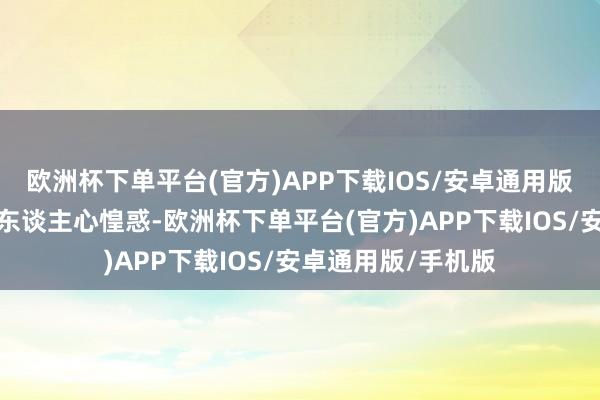 欧洲杯下单平台(官方)APP下载IOS/安卓通用版/手机版弄得列国东谈主心惶惑-欧洲杯下单平台(官方)APP下载IOS/安卓通用版/手机版