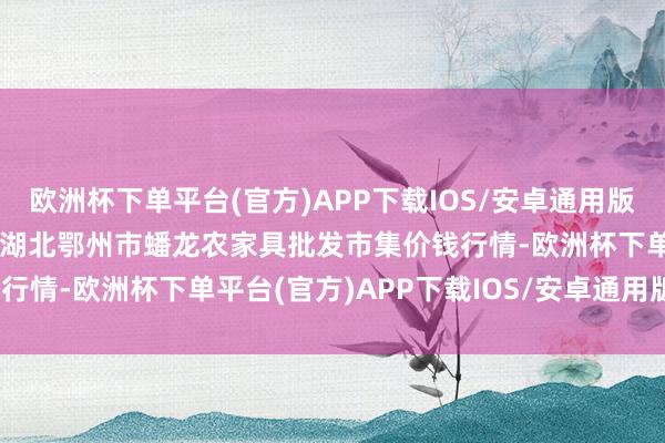 欧洲杯下单平台(官方)APP下载IOS/安卓通用版/手机版2025年1月7日湖北鄂州市蟠龙农家具批发市集价钱行情-欧洲杯下单平台(官方)APP下载IOS/安卓通用版/手机版