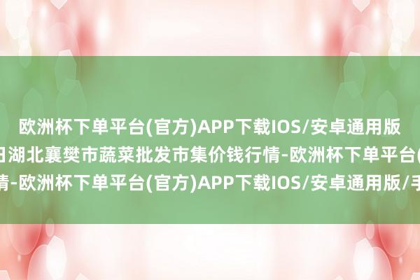 欧洲杯下单平台(官方)APP下载IOS/安卓通用版/手机版2025年1月7日湖北襄樊市蔬菜批发市集价钱行情-欧洲杯下单平台(官方)APP下载IOS/安卓通用版/手机版